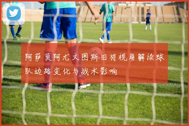 阿萨莫阿尤文图斯旧将视角解读球队边路变化与战术影响