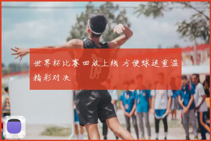 世界杯比赛回放上线 方便球迷重温精彩对决