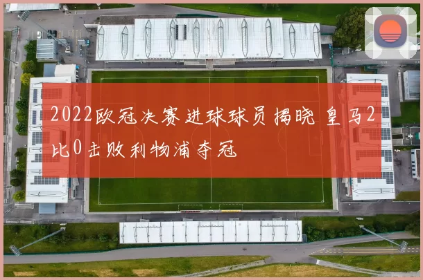 2022欧冠决赛进球球员揭晓 皇马2比0击败利物浦夺冠
