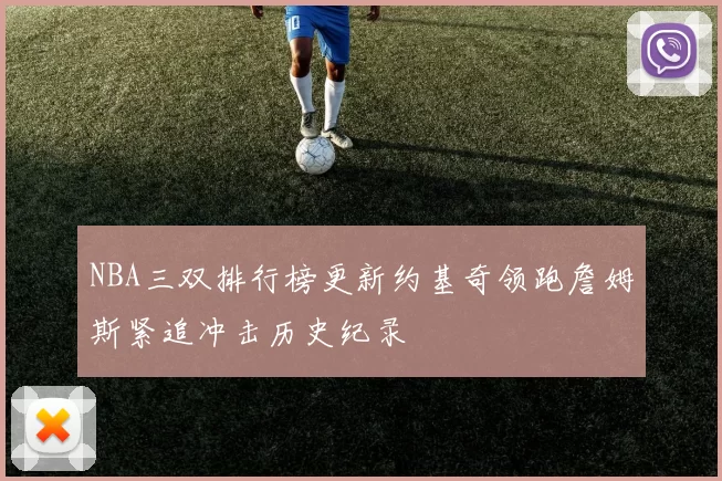 NBA三双排行榜更新约基奇领跑詹姆斯紧追冲击历史纪录