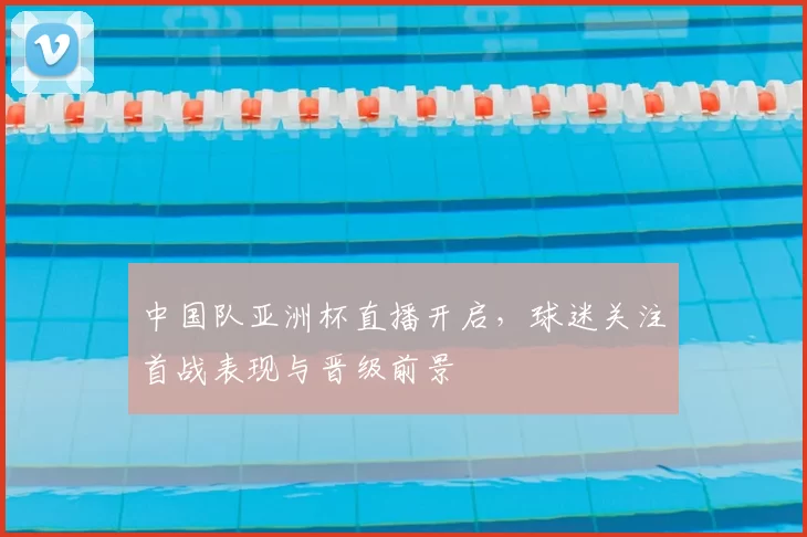 中国队亚洲杯直播开启，球迷关注首战表现与晋级前景