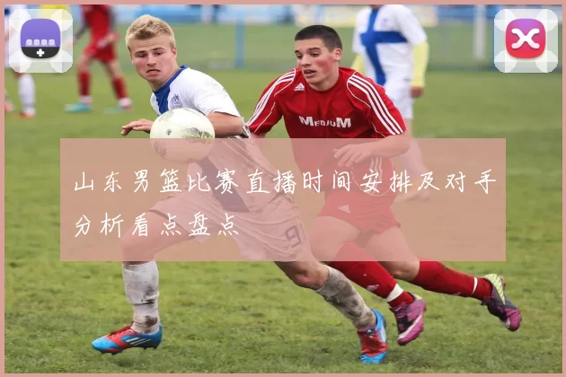 山东男篮比赛直播时间安排及对手分析看点盘点