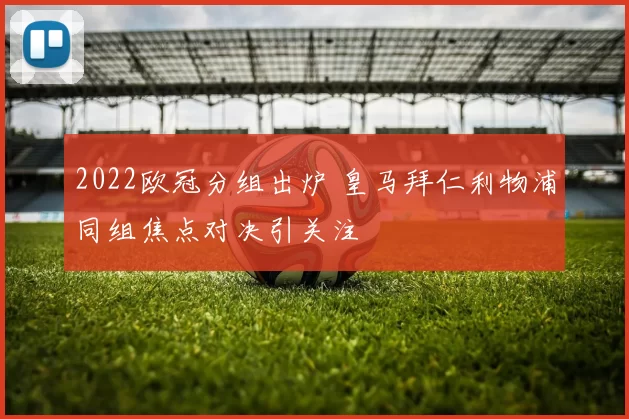 2022欧冠分组出炉 皇马拜仁利物浦同组焦点对决引关注