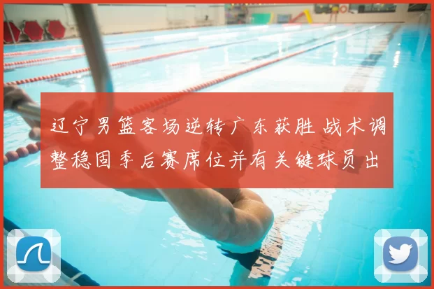 辽宁男篮客场逆转广东获胜 战术调整稳固季后赛席位并有关键球员出色表现