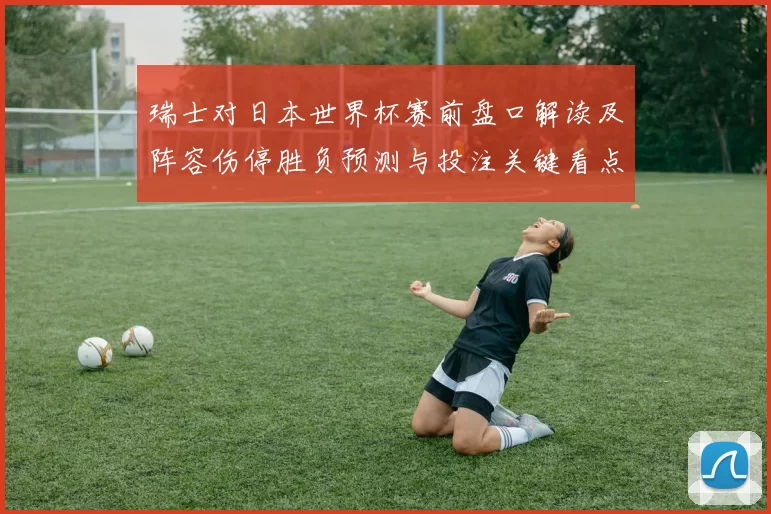 瑞士对日本世界杯赛前盘口解读及阵容伤停胜负预测与投注关键看点
