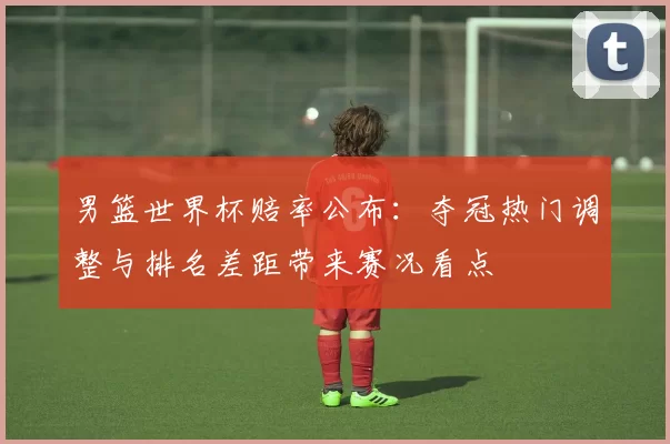 男篮世界杯赔率公布：夺冠热门调整与排名差距带来赛况看点