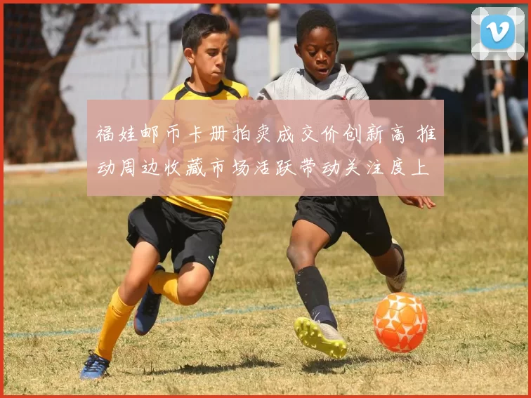 福娃邮币卡册拍卖成交价创新高 推动周边收藏市场活跃带动关注度上升