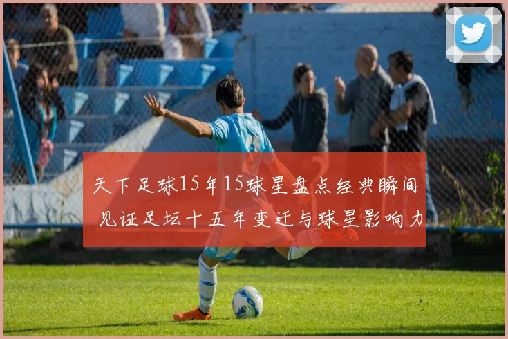 天下足球15年15球星盘点经典瞬间 见证足坛十五年变迁与球星影响力