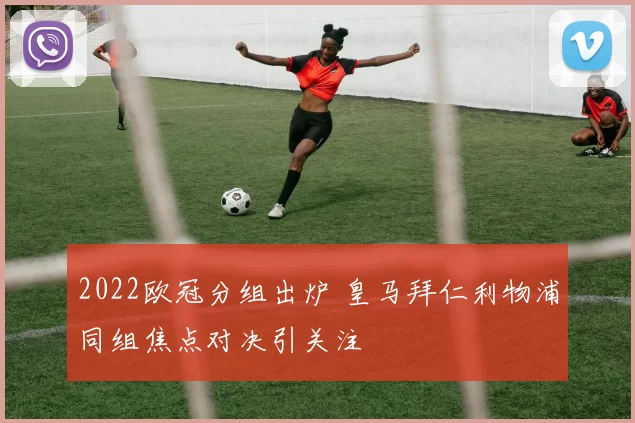 2022欧冠分组出炉 皇马拜仁利物浦同组焦点对决引关注