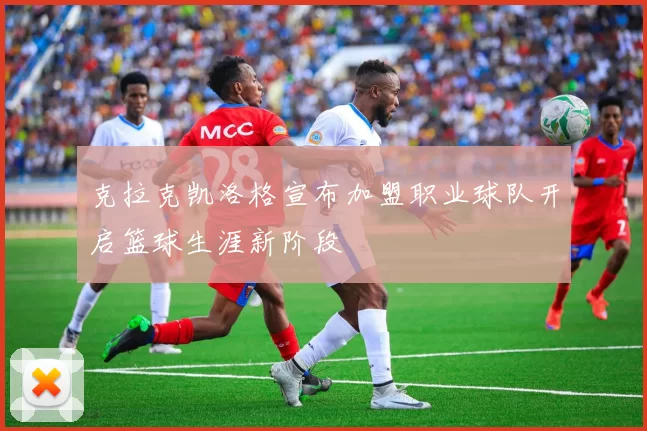 克拉克凯洛格宣布加盟职业球队开启篮球生涯新阶段