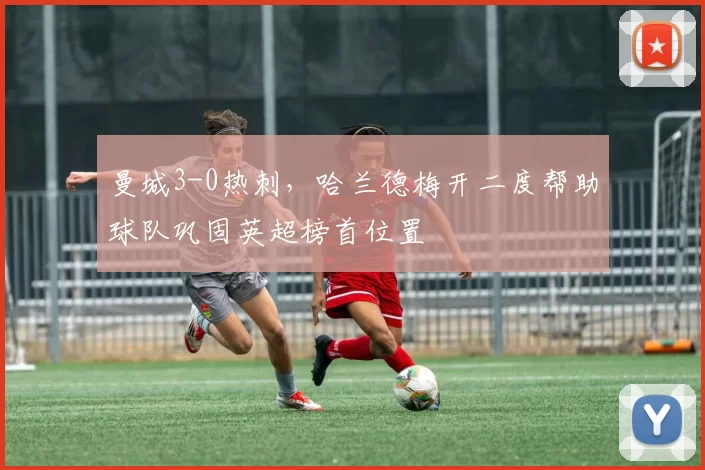 曼城3-0热刺，哈兰德梅开二度帮助球队巩固英超榜首位置