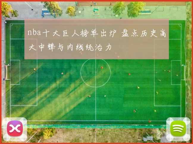 nba十大巨人榜单出炉 盘点历史高大中锋与内线统治力