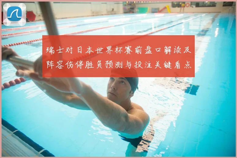 瑞士对日本世界杯赛前盘口解读及阵容伤停胜负预测与投注关键看点