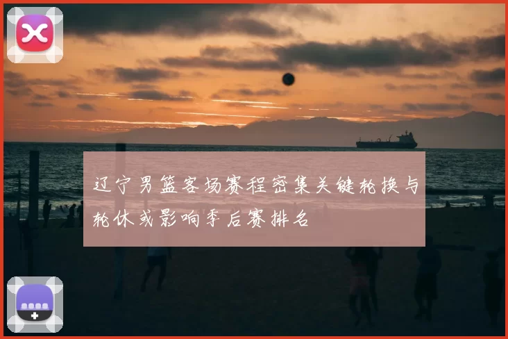 辽宁男篮客场赛程密集关键轮换与轮休或影响季后赛排名