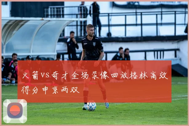 火箭vs奇才全场录像回放格林高效得分申京两双