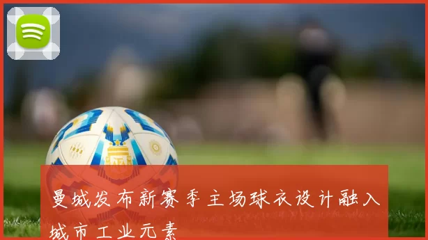 曼城发布新赛季主场球衣设计融入城市工业元素