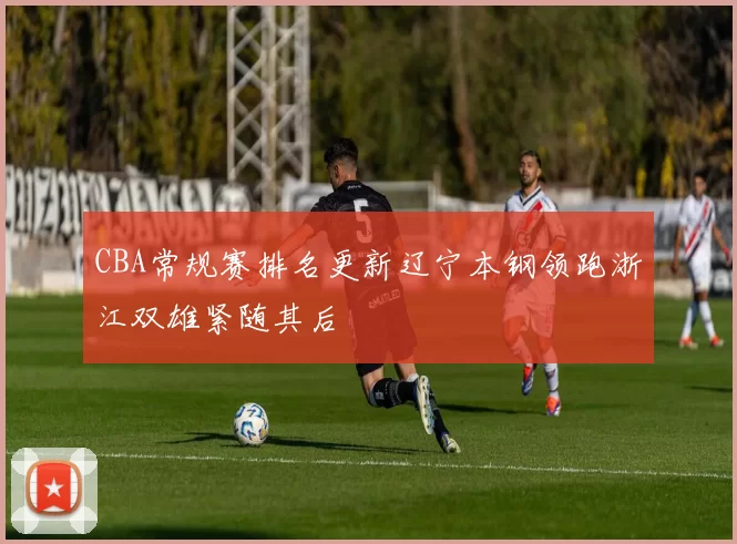 CBA常规赛排名更新辽宁本钢领跑浙江双雄紧随其后