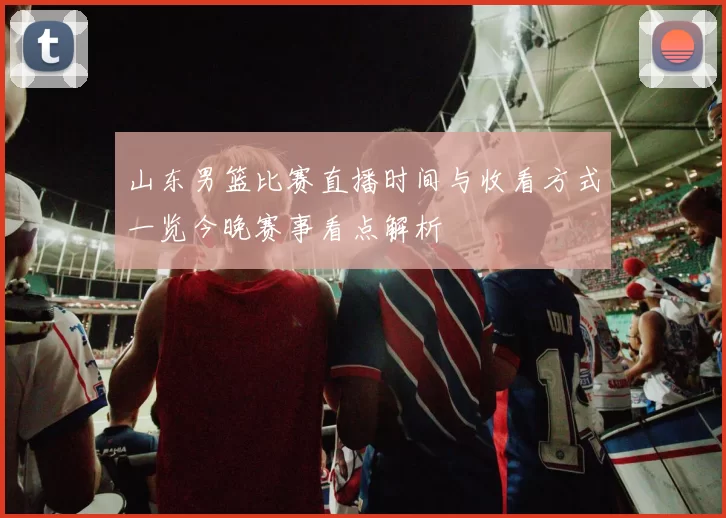 山东男篮比赛直播时间与收看方式一览今晚赛事看点解析