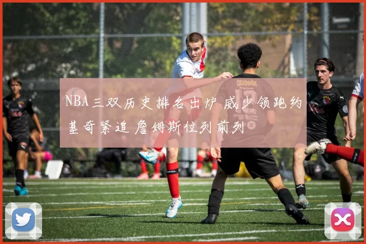 NBA三双历史排名出炉 威少领跑约基奇紧追 詹姆斯位列前列