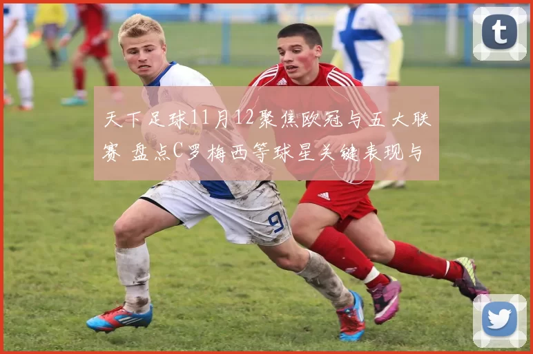 天下足球11月12聚焦欧冠与五大联赛 盘点C罗梅西等球星关键表现与赛季看点