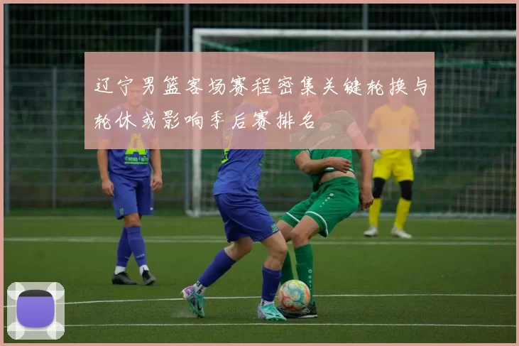 辽宁男篮客场赛程密集关键轮换与轮休或影响季后赛排名