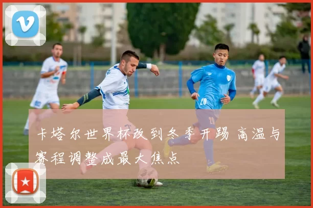 卡塔尔世界杯改到冬季开踢 高温与赛程调整成最大焦点