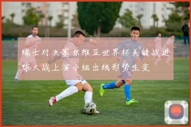 瑞士对决塞尔维亚世界杯关键战进球大战上演小组出线形势生变